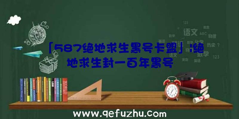 「587绝地求生黑号卡盟」|绝地求生封一百年黑号